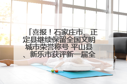 喜报！石家庄市、正定县继续保留全国文明城市荣誉称号 平山县、新乐市获评新一届全国文明城市