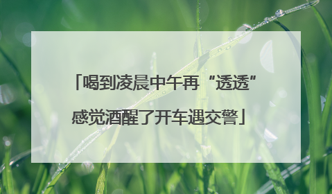 喝到凌晨中午再“透透” 感觉酒醒了开车遇交警