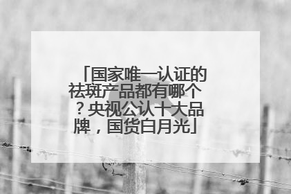 国家唯一认证的祛斑产品都有哪个？央视公认十大品牌，国货白月光