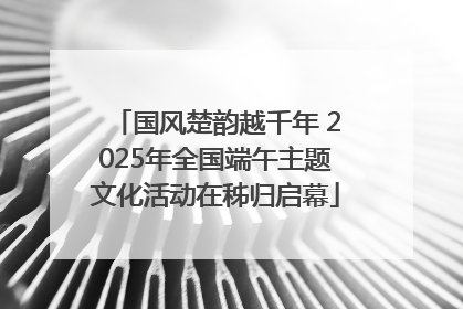 国风楚韵越千年 2025年全国端午主题文化活动在秭归启幕