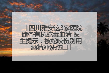 四川雅安这3家医院储备有抗蛇毒血清 医生提示：被蛇咬伤别用酒精冲洗伤口