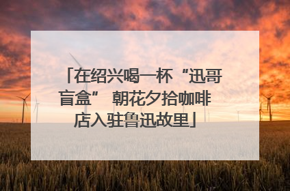 在绍兴喝一杯“迅哥盲盒” 朝花夕拾咖啡店入驻鲁迅故里