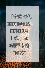 宁德时代重庆换电站首期10月上线，500辆重卡将“换芯”