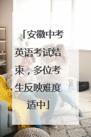 安徽中考英语考试结束，多位考生反映难度适中