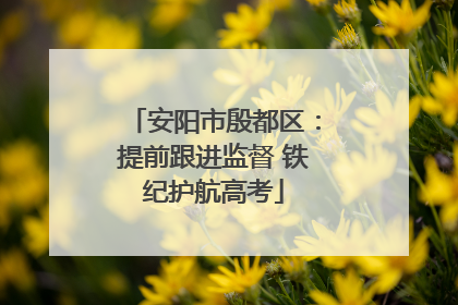 安阳市殷都区：提前跟进监督 铁纪护航高考