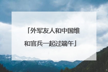 外军友人和中国维和官兵一起过端午