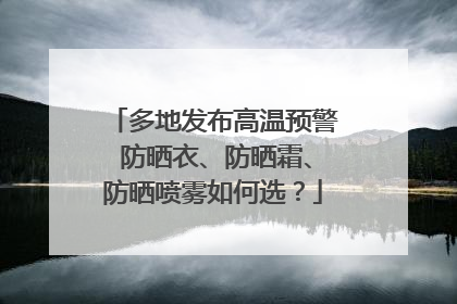 多地发布高温预警 防晒衣、防晒霜、防晒喷雾如何选？