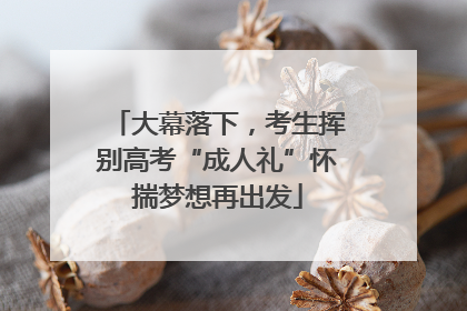 大幕落下，考生挥别高考“成人礼”怀揣梦想再出发