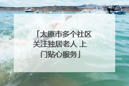 太原市多个社区关注独居老人 上门贴心服务