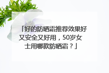 好的防晒霜推荐效果好又安全又好用，50岁女士用哪款防晒霜？
