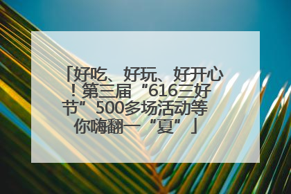 好吃、好玩、好开心！第三届“616三好节”500多场活动等你嗨翻一“夏”