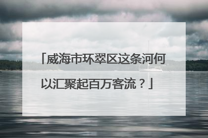 威海市环翠区这条河何以汇聚起百万客流？