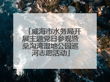 威海市水务局开展主题党日参观暨桑沟湾湿地公园巡河志愿活动
