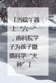当端午遇上“六一”，南科院学子为孩子撒播科学“火种”