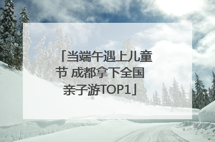当端午遇上儿童节 成都拿下全国亲子游TOP1