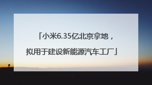 小米6.35亿北京拿地，拟用于建设新能源汽车工厂