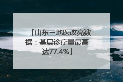 山东三地医改亮数据:基层诊疗量最高达77.4%
