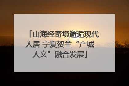 山海经奇境邂逅现代人居 宁夏贺兰“产城人文”融合发展