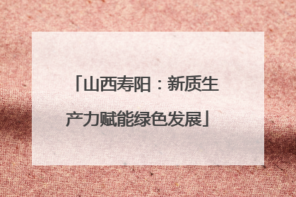 山西寿阳：新质生产力赋能绿色发展