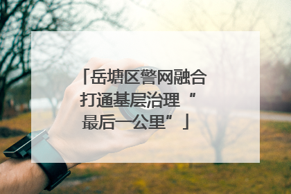 岳塘区警网融合 打通基层治理“最后一公里”