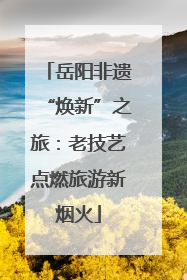岳阳非遗“焕新”之旅：老技艺点燃旅游新烟火