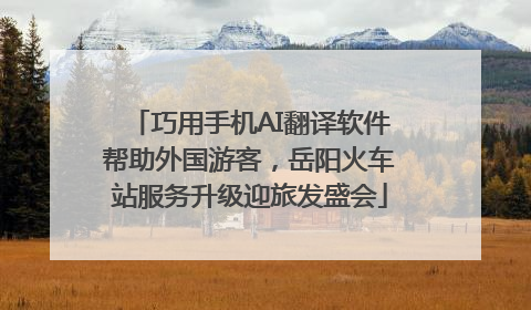 巧用手机AI翻译软件帮助外国游客，岳阳火车站服务升级迎旅发盛会
