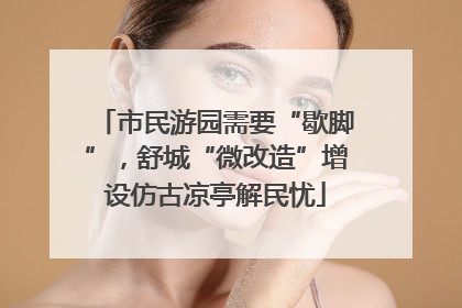 市民游园需要“歇脚”，舒城“微改造”增设仿古凉亭解民忧