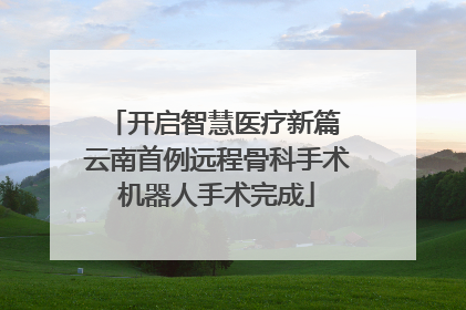 开启智慧医疗新篇 云南首例远程骨科手术机器人手术完成