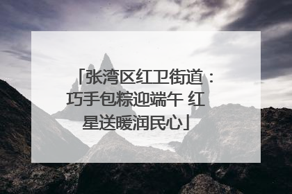 张湾区红卫街道：巧手包粽迎端午 红星送暖润民心