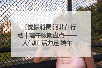 提振消费 河北在行动｜端午假期盘点——人气旺 活力足 端午经济“热浪”迭起
