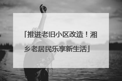 推进老旧小区改造！湘乡老居民乐享新生活