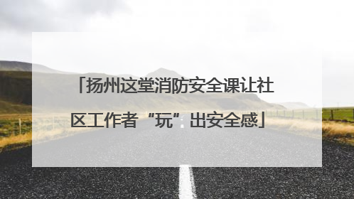 扬州这堂消防安全课让社区工作者“玩”出安全感