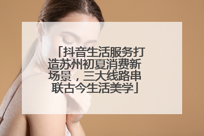 抖音生活服务打造苏州初夏消费新场景，三大线路串联古今生活美学