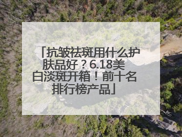 抗皱祛斑用什么护肤品好？6.18美白淡斑开箱！前十名排行榜产品