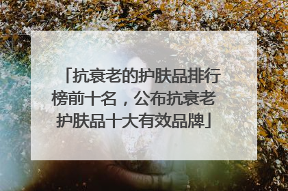 抗衰老的护肤品排行榜前十名，公布抗衰老护肤品十大有效品牌