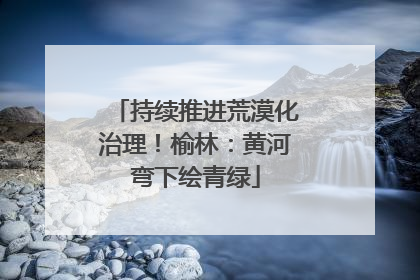 持续推进荒漠化治理！榆林：黄河弯下绘青绿