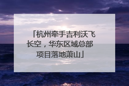 杭州牵手吉利沃飞长空，华东区域总部项目落地萧山