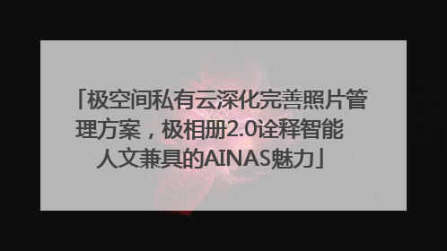 极空间私有云深化完善照片管理方案，极相册2.0诠释智能人文兼具的AINAS魅力