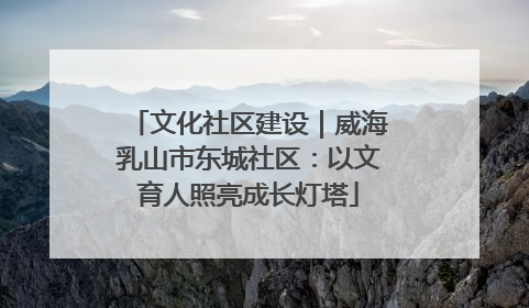 文化社区建设｜威海乳山市东城社区：以文育人照亮成长灯塔