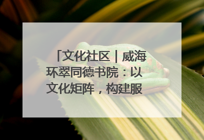 文化社区｜威海环翠同德书院：以文化矩阵，构建服务群众新场景