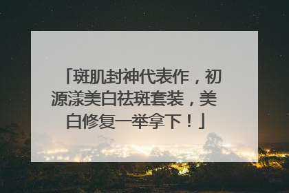 斑肌封神代表作，初源漾美白祛斑套装，美白修复一举拿下！