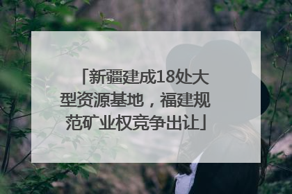 新疆建成18处大型资源基地，福建规范矿业权竞争出让