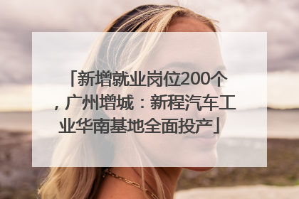 新增就业岗位200个，广州增城：新程汽车工业华南基地全面投产