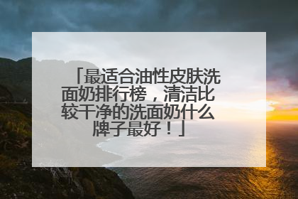 最适合油性皮肤洗面奶排行榜，清洁比较干净的洗面奶什么牌子最好！