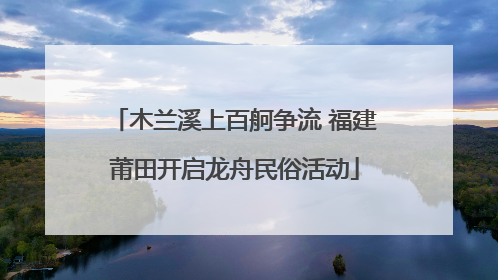 木兰溪上百舸争流 福建莆田开启龙舟民俗活动