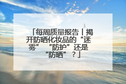 每周质量报告丨揭开防晒化妆品的“迷雾” “防护”还是“防晒”？
