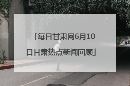 每日甘肃网6月10日甘肃热点新闻回顾