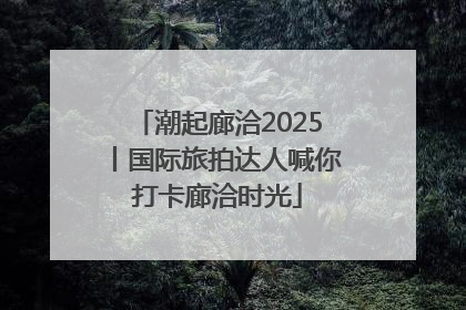 潮起廊洽2025丨国际旅拍达人喊你打卡廊洽时光