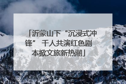沂蒙山下“沉浸式冲锋” 千人共演红色剧本掀文旅新热潮