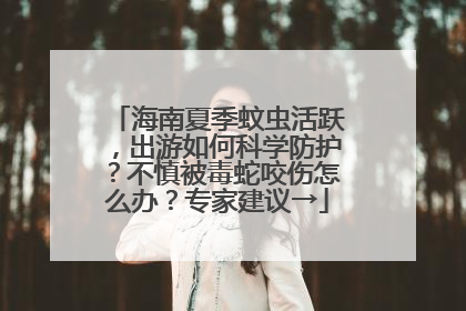 海南夏季蚊虫活跃，出游如何科学防护？不慎被毒蛇咬伤怎么办？专家建议→